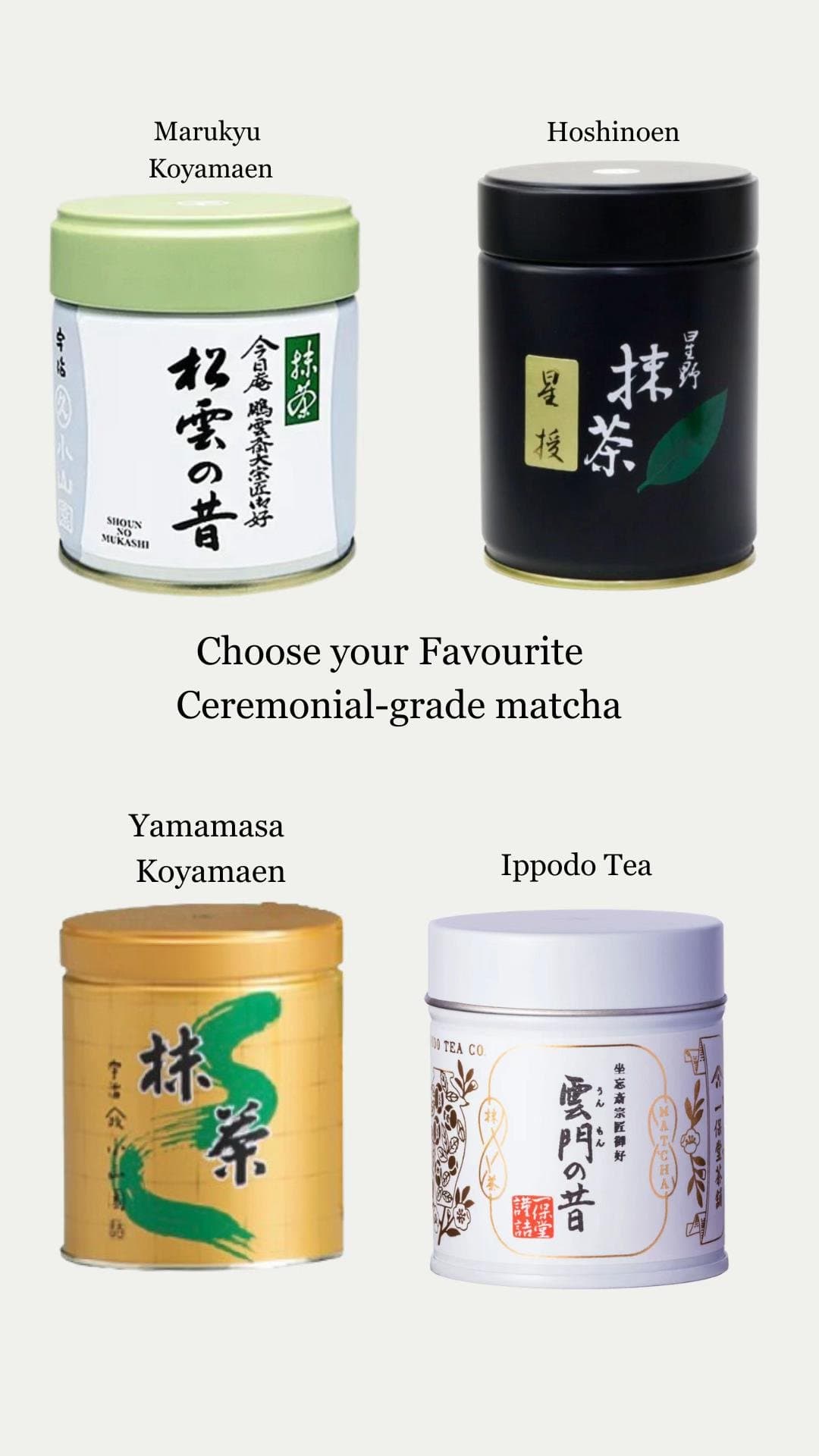 Marukyu Koyamaen
Hoshinoen

Choose your Favourite
Ceremonial-grade matcha

Yamam…