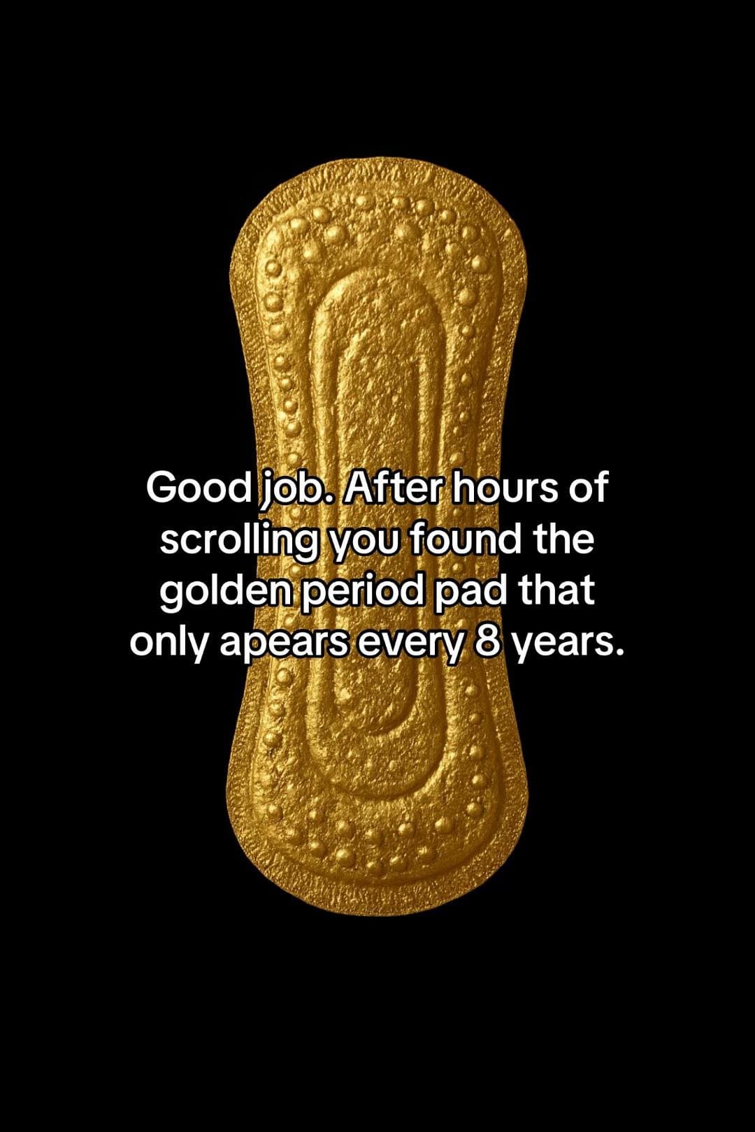 Good job. After hours of
scrolling you found the
golden period pad that
only ape…